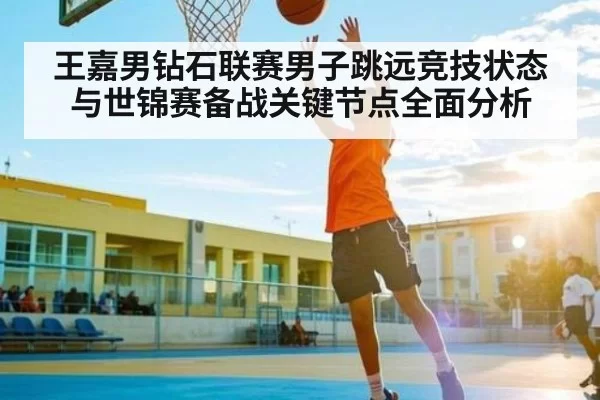 王嘉男钻石联赛男子跳远竞技状态与世锦赛备战关键节点全面分析
