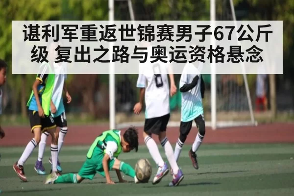 谌利军重返世锦赛男子67公斤级 复出之路与奥运资格悬念